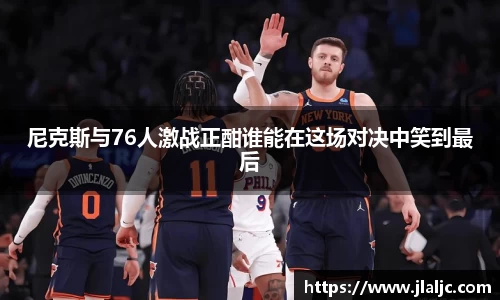 尼克斯与76人激战正酣谁能在这场对决中笑到最后