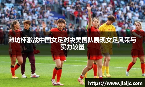 潍坊杯激战中国女足对决美国队展现女足风采与实力较量